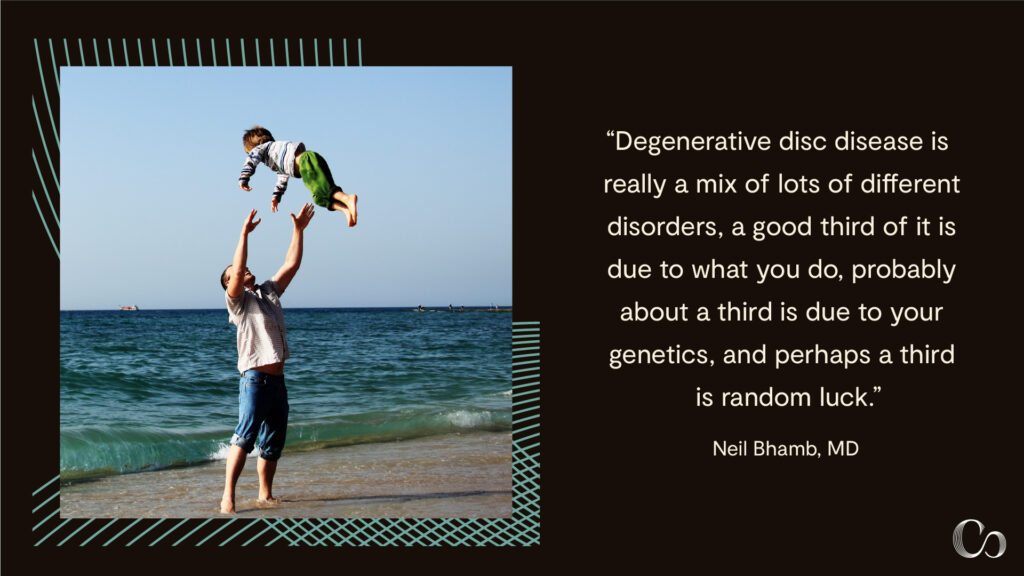 Things to avoid with degenerative disc disease: “Degenerative disc disease is really a mix of lots of different disorders. A good third of it is due to  what you do, probably about a third is due to your genetics, and perhaps a third is random luck.” — Neil Bhamb, MD