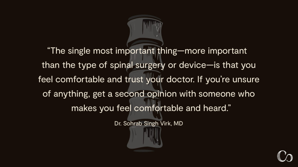 "The single most important thing—more important than the type of spinal surgery or device—is that you feel comfortable and trust your doctor. If you're unsure of anything, get a second opinion with someone who makes you feel comfortable and heard." — Dr. Sohrab Singh Virk, MD