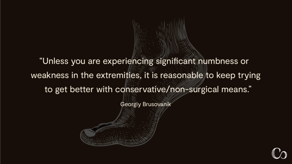 "Unless you are experiencing significant numbness or weakness in the extremities, it is reasonable to keep trying to get better with conservative/non-surgical means." - Georgiy Brusovanik